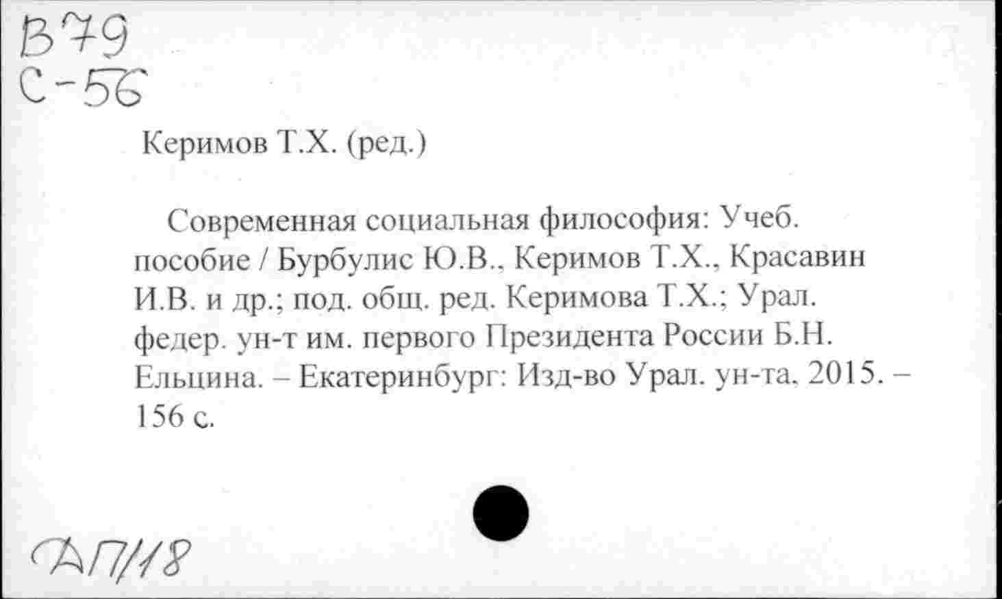 ﻿Керимов Т.Х. (ред.)
Современная социальная философия: Учеб, пособие / Бурбулис Ю.В.. Керимов Т.Х., Красавин И.В. и др.; под. общ. ред. Керимова Т.Х.; Урал, федер. ун-т им. первого Президента России Б.Н. Ельцина. - Екатеринбург: Изд-во Урал, ун-та. 2015. -156 с.